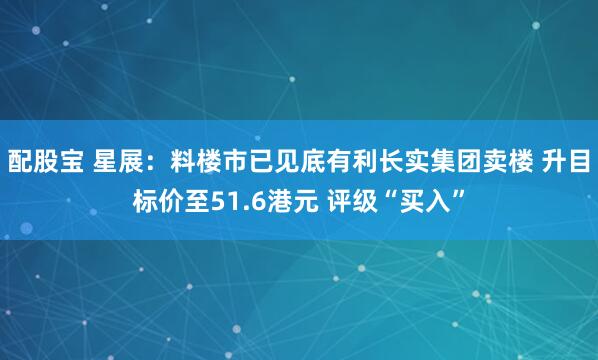 配股宝 星展：料楼市已见底有利长实集团卖楼 升目标价至51.6港元 评级“买入”