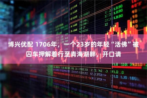 博兴优配 1706年，一个23岁的年轻“活佛”被囚车押解着行至青海湖畔，开口请