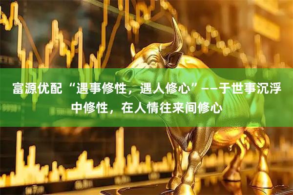 富源优配 “遇事修性，遇人修心”——于世事沉浮中修性，在人情往来间修心