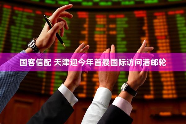 国客信配 天津迎今年首艘国际访问港邮轮