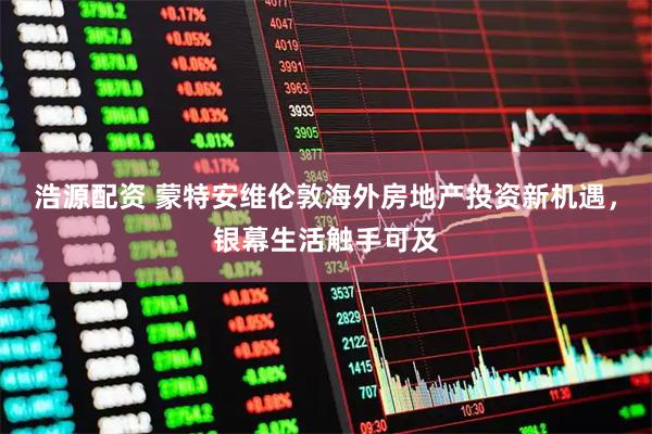 浩源配资 蒙特安维伦敦海外房地产投资新机遇，银幕生活触手可及