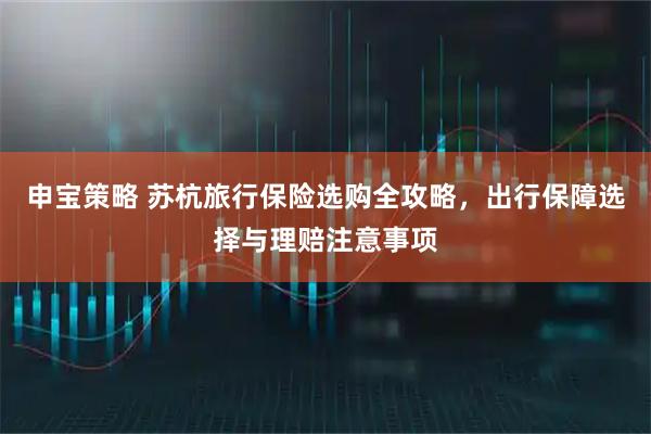 申宝策略 苏杭旅行保险选购全攻略，出行保障选择与理赔注意事项