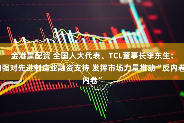 金港赢配资 全国人大代表、TCL董事长李东生：加强对先进制造业融资支持 发挥市场力量推动“反内卷”