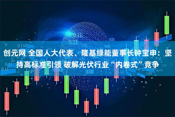 创元网 全国人大代表、隆基绿能董事长钟宝申：坚持高标准引领 破解光伏行业“内卷式”竞争