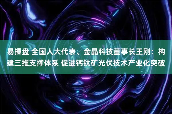 易操盘 全国人大代表、金晶科技董事长王刚：构建三维支撑体系 促进钙钛矿光伏技术产业化突破