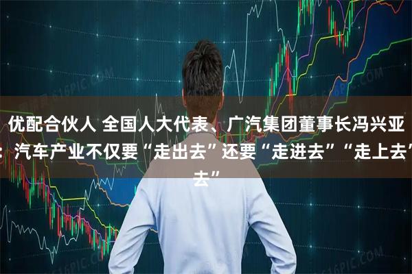 优配合伙人 全国人大代表、广汽集团董事长冯兴亚：汽车产业不仅要“走出去”还要“走进去”“走上去”