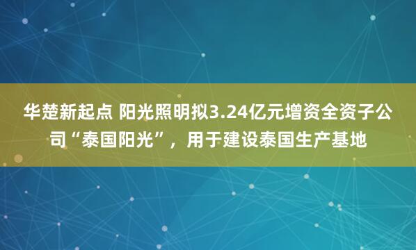 华楚新起点 阳光照明拟3.24亿元增资全资子公司“泰国阳光”，用于建设泰国生产基地