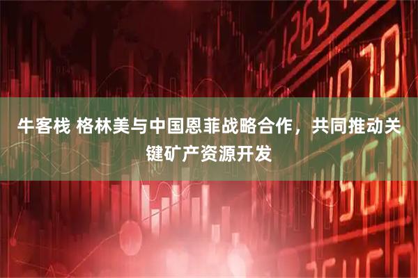 牛客栈 格林美与中国恩菲战略合作，共同推动关键矿产资源开发