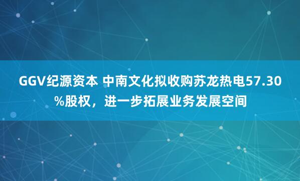 GGV纪源资本 中南文化拟收购苏龙热电57.30%股权，进一步拓展业务发展空间