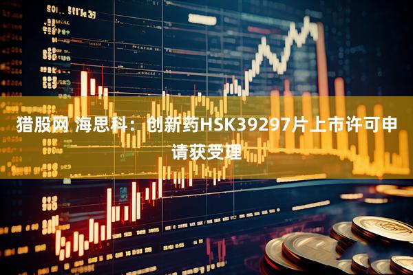 猎股网 海思科：创新药HSK39297片上市许可申请获受理