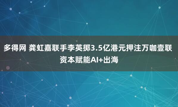 多得网 龚虹嘉联手李英掷3.5亿港元押注万咖壹联 资本赋能AI+出海