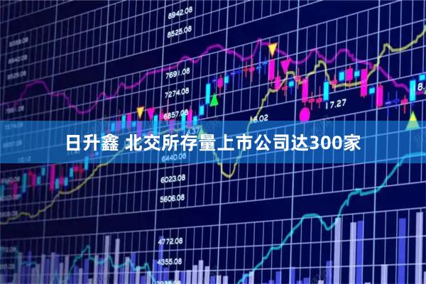 日升鑫 北交所存量上市公司达300家