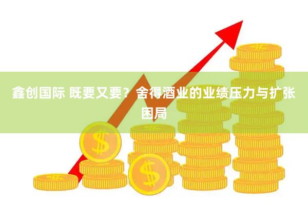 鑫创国际 既要又要？舍得酒业的业绩压力与扩张困局