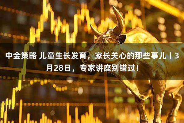 中金策略 儿童生长发育，家长关心的那些事儿丨3月28日，专家讲座别错过！