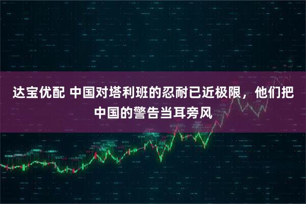 达宝优配 中国对塔利班的忍耐已近极限，他们把中国的警告当耳旁风