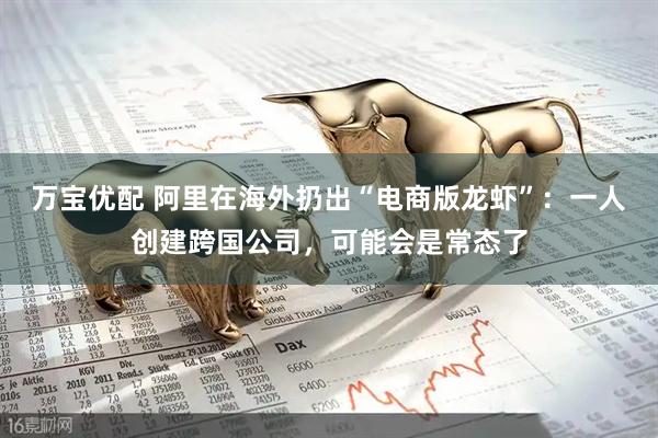 万宝优配 阿里在海外扔出“电商版龙虾”：一人创建跨国公司，可能会是常态了
