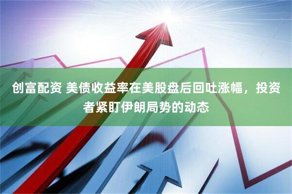 创富配资 美债收益率在美股盘后回吐涨幅，投资者紧盯伊朗局势的动态