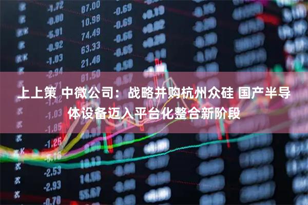 上上策 中微公司：战略并购杭州众硅 国产半导体设备迈入平台化整合新阶段