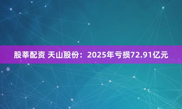 股莘配资 天山股份：2025年亏损72.91亿元