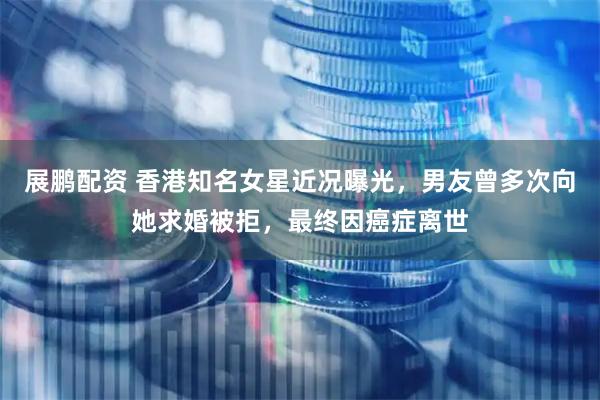 展鹏配资 香港知名女星近况曝光，男友曾多次向她求婚被拒，最终因癌症离世