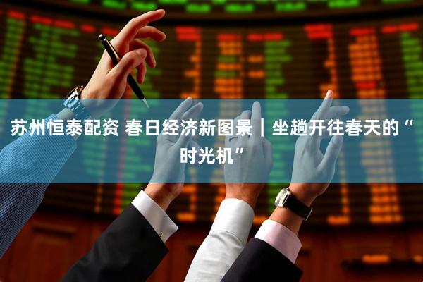 苏州恒泰配资 春日经济新图景｜坐趟开往春天的“时光机”
