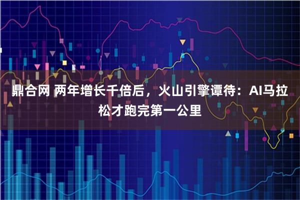鼎合网 两年增长千倍后，火山引擎谭待：AI马拉松才跑完第一公里