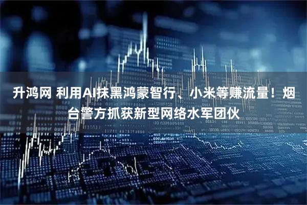 升鸿网 利用AI抹黑鸿蒙智行、小米等赚流量！烟台警方抓获新型网络水军团伙