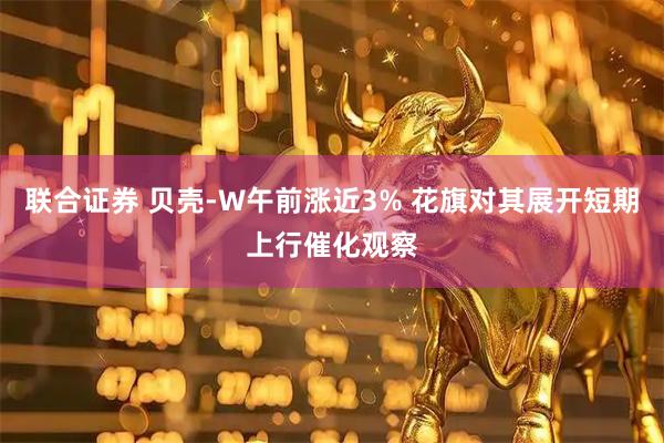 联合证券 贝壳-W午前涨近3% 花旗对其展开短期上行催化观察