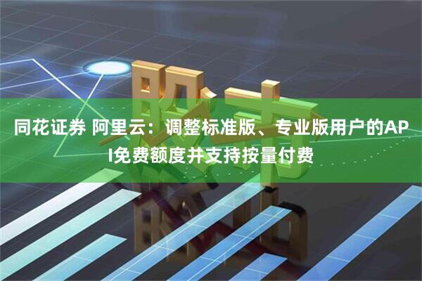 同花证券 阿里云：调整标准版、专业版用户的API免费额度并支持按量付费