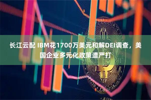 长江云配 IBM花1700万美元和解DEI调查，美国企业多元化政策遭严打