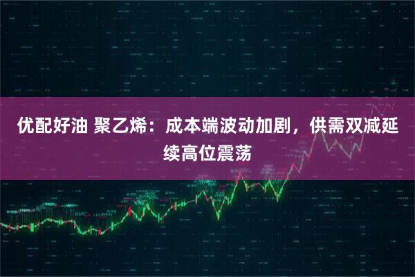 优配好油 聚乙烯：成本端波动加剧，供需双减延续高位震荡