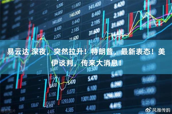 易云达 深夜，突然拉升！特朗普，最新表态！美伊谈判，传来大消息！
