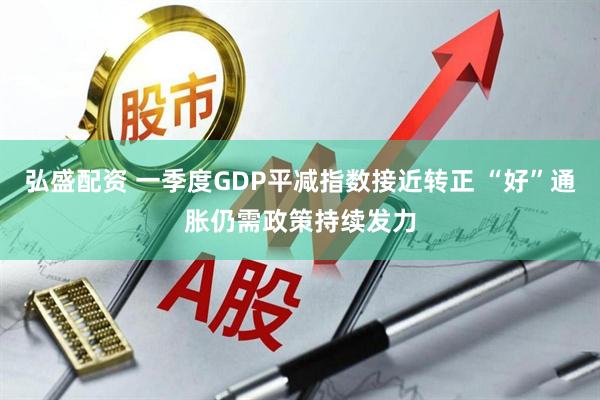弘盛配资 一季度GDP平减指数接近转正 “好”通胀仍需政策持续发力
