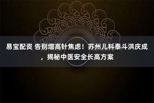 易宝配资 告别增高针焦虑！苏州儿科泰斗洪庆成，揭秘中医安全长高方案