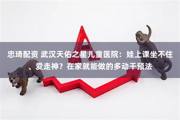 忠琦配资 武汉天佑之星儿童医院：娃上课坐不住、爱走神？在家就能做的多动干预法