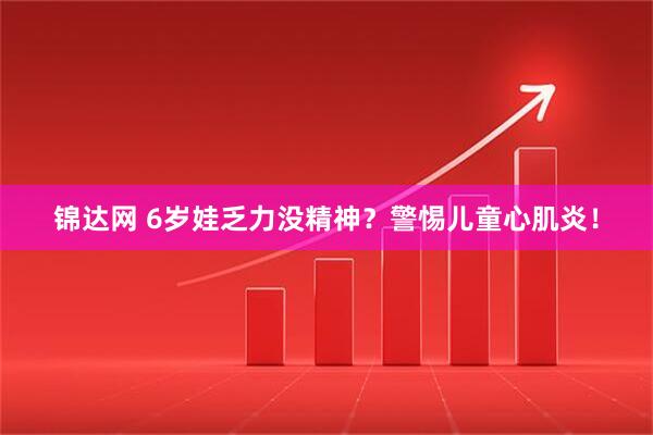 锦达网 6岁娃乏力没精神？警惕儿童心肌炎！