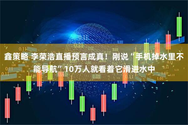 鑫策略 李荣浩直播预言成真！刚说“手机掉水里不能导航”10万人就看着它滑进水中