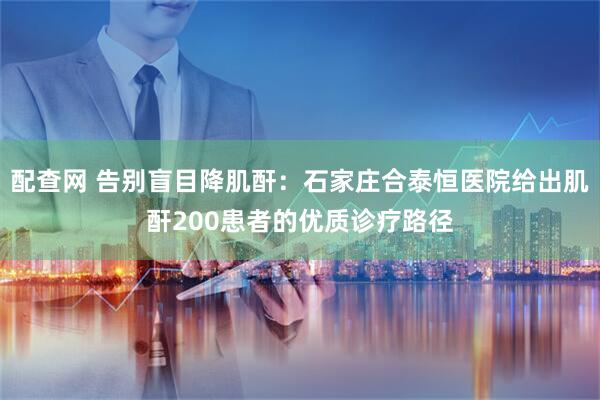 配查网 告别盲目降肌酐:石家庄合泰恒医院给出肌酐200患者的优质诊疗路径