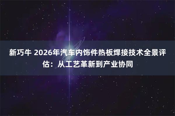 新巧牛 2026年汽车内饰件热板焊接技术全景评估：从工艺革新到产业协同