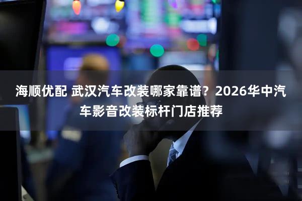 海顺优配 武汉汽车改装哪家靠谱？2026华中汽车影音改装标杆门店推荐