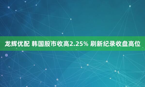 龙辉优配 韩国股市收高2.25% 刷新纪录收盘高位