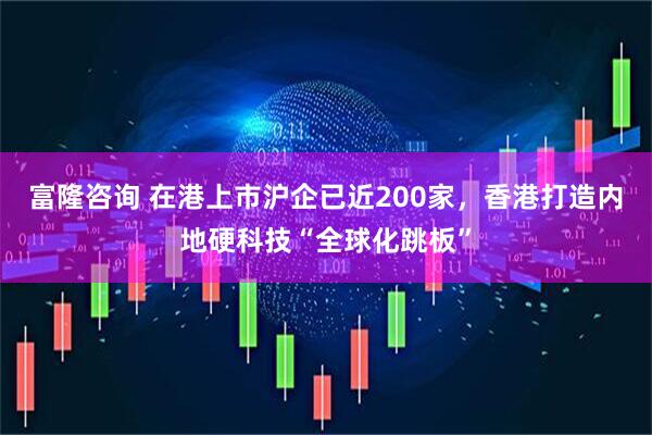 富隆咨询 在港上市沪企已近200家，香港打造内地硬科技“全球化跳板”