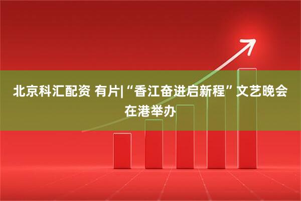 北京科汇配资 有片|“香江奋进启新程”文艺晚会在港举办