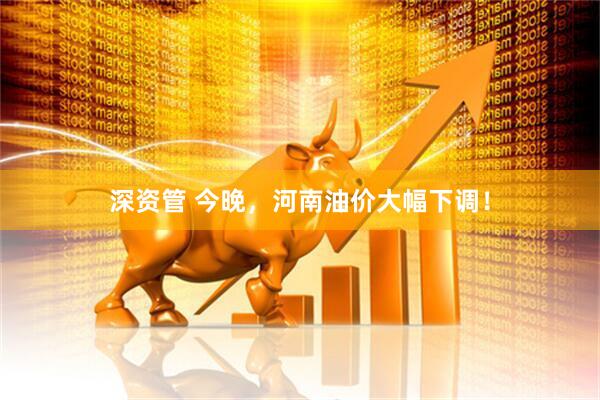 深资管 今晚，河南油价大幅下调！
