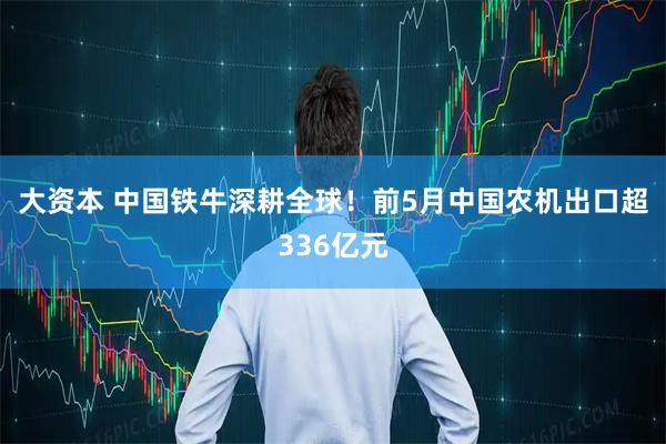 大资本 中国铁牛深耕全球！前5月中国农机出口超336亿元
