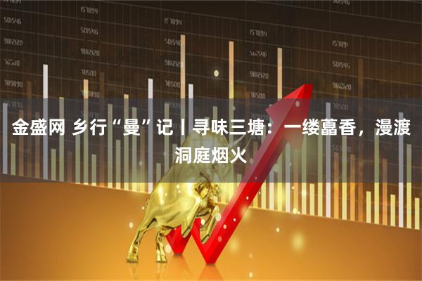 金盛网 乡行“曼”记丨寻味三塘：一缕藠香，漫渡洞庭烟火