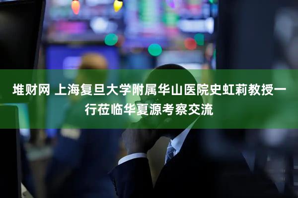 堆财网 上海复旦大学附属华山医院史虹莉教授一行莅临华夏源考察交流