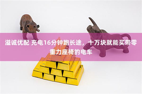 溢诚优配 充电16分钟跑长途,十万块就能买带零重力座椅的电车