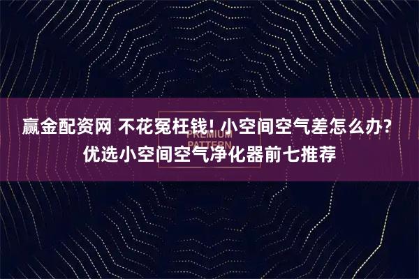 赢金配资网 不花冤枉钱! 小空间空气差怎么办? 优选小空间空气净化器前七推荐