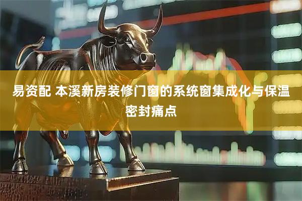 易资配 本溪新房装修门窗的系统窗集成化与保温密封痛点